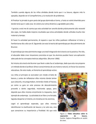 También cuando alguno de los niños olvidaba donde tenía que ir su basura, alguien más lo
apoyaba, dejando ver el compañerismo, y la resolución de problemas.
Al finalizar la jornada la gran parte del grupo dominaba el tema, y hasta se volvió divertido para
donde tenía que ir cada cosa. Se volvió una rutina dinámica y agradable para ellos.
Y gracias a esto me di cuenta que esta actividad tan sencilla donde prácticamente solo necesité
dos cajas, me había dado mejores resultados que otras actividades donde utilizaba mucho más
material y tiempo.
Al hacer la actividad permanente, di espacio a que los niños pudiesen reflexionar el tema y
familiarizarse día a día con él. Siguiendo con esto la teoría del aprendizaje por descubrimiento de
Brunner.
El aprendizaje por descubrimiento exige una total integración de la teoría con la práctica. Por ello,
el educador debe crear situaciones concretas en que los alumnos puedan hacer una aplicación
adecuada de los conceptos teóricos adquiridos. (Brunner 1966)
Así mismo otra teoría de Brunner que llevé a cabo fue el andamiaje, dado que esta nos propone
un método donde el profesor ofrece conocimientos de una manera natural, sin forzar las sesiones
educativas. De este modo, se fomenta el aprendizaje activo.
Los niños al principio se acercaban con miedo al bote de
basura, y antes de reflexionar ellos mismos donde tenían
que colocarlo, me preguntaban, teniendo miedo al fracaso,
yo como su guía en este proceso de descubrimiento
procedía a darles seguridad, mostrando apoyo, pero
dejando que ellos mismos encontrarán la respuesta, claro
ejemplo de andamiaje. La actividad al ser libre y no forzada,
lograba despertar el interés y la iniciativa en los alumnos.
Logré el aprendizaje esperado, que ellos mismos
identificaran la clasificación de basura y no solo eso, sino
que conocieran su importancia y finalidad. Así que esta
Figura 2. Video educativo sobre la
separación de basura.
Fuente: Captura fotográfica en sesión
de clase.
 
