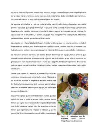 actividad sin duda alguna me pareció muy buena, y aunque comenzó como un reto logré aplicarla
de la mejor manera, teniendo como experiencia la importancia de las actividades permanentes,
incitando a través de la practica la propia reflexión del alumno.
La segunda actividad de la cual me gustaría hablar es sobre el trabajo colaborativo, esta es la
primera actividad que aplico de trabajo en equipo, y me causaba mucha intriga ver como la
llevarían a cabo los niños, dado que no me había tocado presenciar que realizaran de este tipo de
actividades con la educadora, y siendo un grupo muy independiente y cargado de diferentes
personalidades, supuse que sería muy interesante.
La actividad era relacionada también con el medio ambiente, esta vez en una cartulina realicé el
boceto de dos planetas, uno de ellos sonriente y el otro triste, también llevé hojas impresas con
ilustraciones de acciones buena y malas para el medio ambiente, estas acomodadas en desorden.
La indicación era que por mesa de trabajo debían de trabajar en equipo, tenían primero que
colorear ambos planetas, posteriormente recortar las ilustraciones y por ultimo comentar en
grupo cuales eran las acciones buenas y malas para pegarlas donde correspondiera. Eran varios
pasos a seguir, pero al estar la actividad destinada a trabajo en equipo, el tiempo de elaboración
se reduciría.
Desde que comencé a repartir el material los infantes
mostraron confusión, con comentarios como “Maestra, a
mí no me dio material” o empezaron a querer arrebatarse
las ilustraciones, dándome a decir con esto que no habían
realizado actividades de trabajo en equipo, no tenían ese
conocimiento previo.
Les volví a explicar que la actividad era en equipo, que eso
significaba que el material era de todos, porque juntos
tenían que lograr hacer lo solicitado. Fui pasando por cada
una de las mesas de trabajo para dar a conocer como se
tenían que organizar para empezar a trabajar, y que lo
primordial de un equipo es la comunicación, para ponerse
Figura 3. Trabajando con la
actividad Fuente: Captura
fotográfica en sesión de clase.
 