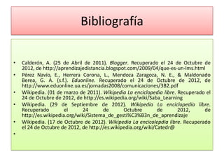 Bibliografía

•   Calderón, A. (25 de Abril de 2011). Blogger. Recuperado el 24 de Octubre de
    2012, de http://aprendizajedistancia.blogspot.com/2009/04/que-es-un-lms.html
•   Pérez Navío, E., Herrera Corona, L., Mendoza Zaragoza, N. E., & Maldonado
    Berea, G. A. (s.f.). Eduonline. Recuperado el 24 de Octubre de 2012, de
    http://www.eduonline.ua.es/jornadas2008/comunicaciones/3B2.pdf
•   Wikipedia. (01 de marzo de 2011). Wikipedia La enciclopedia libre. Recuperado el
    24 de Octubre de 2012, de http://es.wikipedia.org/wiki/Saba_Learning
•   Wikipedia. (29 de Septiembre de 2012). Wikipedia La enciclopedia libre.
    Recuperado         el     24       de       Octubre        de      2012,     de
    http://es.wikipedia.org/wiki/Sistema_de_gesti%C3%B3n_de_aprendizaje
•   Wikipedia. (17 de Octubre de 2012). Wikipedia La encicolepdia libre. Recuperado
    el 24 de Octubre de 2012, de http://es.wikipedia.org/wiki/Catedr@
•
 