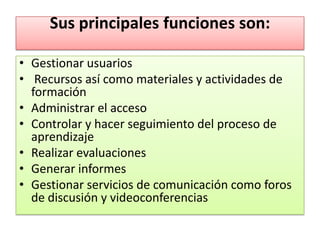 Sus principales funciones son:

• Gestionar usuarios
• Recursos así como materiales y actividades de
  formación
• Administrar el acceso
• Controlar y hacer seguimiento del proceso de
  aprendizaje
• Realizar evaluaciones
• Generar informes
• Gestionar servicios de comunicación como foros
  de discusión y videoconferencias
 