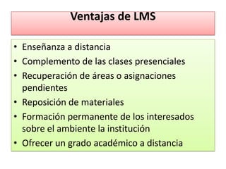 Ventajas de LMS

• Enseñanza a distancia
• Complemento de las clases presenciales
• Recuperación de áreas o asignaciones
  pendientes
• Reposición de materiales
• Formación permanente de los interesados
  sobre el ambiente la institución
• Ofrecer un grado académico a distancia
 