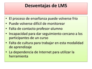 Desventajas de LMS

• El proceso de enseñanza puede volverse frio
• Puede volverse difícil de monitorear
• Falta de contacto profesor-alumno
• Incapacidad para dar seguimiento cercano a los
  participantes de un curso
• Falta de cultura para trabajar en esta modalidad
  de aprendizaje
• La dependencia de Internet para utilizar la
  herramienta
 