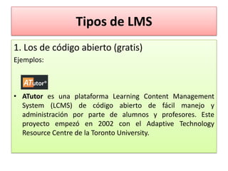Tipos de LMS
1. Los de código abierto (gratis)
Ejemplos:



• ATutor es una plataforma Learning Content Management
  System (LCMS) de código abierto de fácil manejo y
  administración por parte de alumnos y profesores. Este
  proyecto empezó en 2002 con el Adaptive Technology
  Resource Centre de la Toronto University.
 