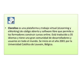 • Claroline es una plataforma y trabajo virtual (eLearning y
  eWorking) de código abierto y software libre que permite a
  los formadores construir cursos online. Está traducido a 35
  idiomas y tiene una gran comunidad de desarrolladores y
  usuarios en todo el mundo. Se inicio en el año 2001 por la
  Universidad Católica de Louvain, Bélgica.
 