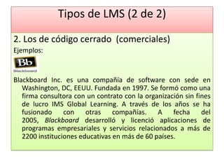 Tipos de LMS (2 de 2)
2. Los de código cerrado (comerciales)
Ejemplos:


Blackboard Inc. es una compañía de software con sede en
   Washington, DC, EEUU. Fundada en 1997. Se formó como una
   firma consultora con un contrato con la organización sin fines
   de lucro IMS Global Learning. A través de los años se ha
   fusionado     con    otras    compañías.    A    fecha     del
   2005, Blackboard desarrolló y licenció aplicaciones de
   programas empresariales y servicios relacionados a más de
   2200 instituciones educativas en más de 60 países.
 