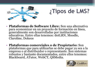 ¿Tipos de LMS?

• Plataformas de Software Libre: Son una alternativa
  para economizar en un proyecto de formación en linea,
  generalmente son desarrolladas por instituciones
  educativas. Entre ellas tenemos: dotLRN, Moodle,
  Claroline, Dokeos

• Plataformas comerciales o de Propietario: Son
  plataformas que para utilizarlas se debe pagar ya sea a la
  empresa o al distribuidor o representante. Son sistemas
  robustos y bastante documentados, entre ellos tenemos:
  Blackboard, ATutor, WebCT, QSMedia.
 