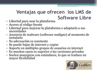 Ventajas que ofrecen los LMS de
                       Software Libre
• Libertad para usar la plataforma
• Acceso al código fuente
• Libertad para mejorar la plataforma o adaptarla a sus
  necesidades
• Ausencia de malware (software maligno) al momento de
  instalarlo
• Su adecuación es constante
• Se puede bajar de internet y copiar
• Soporte en múltiples grupos de usuarios en internet
• Es muchos casos es superior a las versiones privadas
• Suelen manejarse con estándares, lo que se traduce en
  mayor flexibilidad
 