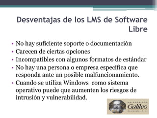 Desventajas de los LMS de Software
                                  Libre
• No hay suficiente soporte o documentación
• Carecen de ciertas opciones
• Incompatibles con algunos formatos de estándar
• No hay una persona o empresa específica que
  responda ante un posible malfuncionamiento.
• Cuando se utiliza Windows como sistema
  operativo puede que aumenten los riesgos de
  intrusión y vulnerabilidad.
 