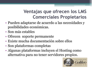 Ventajas que ofrecen los LMS
               Comerciales Propietarios
• Pueden adaptarse de acuerdo a las necesidades y
  posibilidades económicas.
• Son más estables
• Ofrecen soporte permanente
• Existe mucha documentación sobre ellos
• Son plataformas completas
• Algunas plataformas incluyen el Hosting como
  alternativa para no tener servidores propios.
 