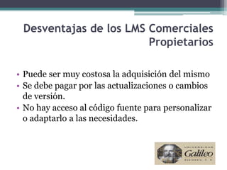 Desventajas de los LMS Comerciales
                        Propietarios

• Puede ser muy costosa la adquisición del mismo
• Se debe pagar por las actualizaciones o cambios
  de versión.
• No hay acceso al código fuente para personalizar
  o adaptarlo a las necesidades.
 