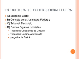 ESTRUCTURA DEL PODER JUDICIAL FEDERAL
 A) Suprema Corte;
 B) Consejo de la Judicatura Federal;

 C) Tribunal Electoral;

 D) Demás órganos judiciales.
     Tribunales Colegiados de Circuito
     Tribunales Unitarios de Circuito
     Juzgados de Distrito
 