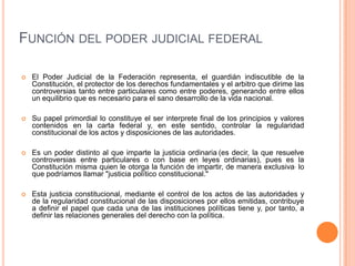 FUNCIÓN DEL PODER JUDICIAL FEDERAL

   El Poder Judicial de la Federación representa, el guardián indiscutible de la
    Constitución, el protector de los derechos fundamentales y el arbitro que dirime las
    controversias tanto entre particulares como entre poderes, generando entre ellos
    un equilibrio que es necesario para el sano desarrollo de la vida nacional.

   Su papel primordial lo constituye el ser interprete final de los principios y valores
    contenidos en la carta federal y, en este sentido, controlar la regularidad
    constitucional de los actos y disposiciones de las autoridades.

   Es un poder distinto al que imparte la justicia ordinaria (es decir, la que resuelve
    controversias entre particulares o con base en leyes ordinarias), pues es la
    Constitución misma quien le otorga la función de impartir, de manera exclusiva, lo
    que podríamos llamar "justicia político constitucional."

   Esta justicia constitucional, mediante el control de los actos de las autoridades y
    de la regularidad constitucional de las disposiciones por ellos emitidas, contribuye
    a definir el papel que cada una de las instituciones políticas tiene y, por tanto, a
    definir las relaciones generales del derecho con la política.
 