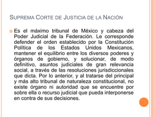 SUPREMA CORTE DE JUSTICIA DE LA NACIÓN

   Es el máximo tribunal de México y cabeza del
    Poder Judicial de la Federación. Le corresponde
    defender el orden establecido por la Constitución
    Política de los Estados Unidos Mexicanos,
    mantener el equilibrio entre los diversos poderes y
    órganos de gobierno, y solucionar, de modo
    definitivo, asuntos judiciales de gran relevancia
    social, a través de las resoluciones jurisdiccionales
    que dicta. Por lo anterior, y al tratarse del principal
    y más alto tribunal de naturaleza constitucional, no
    existe órgano ni autoridad que se encuentre por
    sobre ella o recurso judicial que pueda interponerse
    en contra de sus decisiones.
 