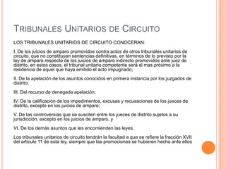 TRIBUNALES UNITARIOS DE CIRCUITO
LOS TRIBUNALES UNITARIOS DE CIRCUITO CONOCERAN:
I. De los juicios de amparo promovidos contra actos de otros tribunales unitarios de
circuito, que no constituyan sentencias definitivas, en términos de lo previsto por la
ley de amparo respecto de los juicios de amparo indirecto promovidos ante juez de
distrito. en estos casos, el tribunal unitario competente será el mas próximo a la
residencia de aquel que haya emitido el acto impugnado;
II. De la apelación de los asuntos conocidos en primera instancia por los juzgados de
distrito;
III. Del recurso de denegada apelación;
IV. De la calificación de los impedimentos, excusas y recusaciones de los jueces de
distrito, excepto en los juicios de amparo;
V. De las controversias que se susciten entre los jueces de distrito sujetos a su
jurisdicción, excepto en los juicios de amparo, y
VI. De los demás asuntos que les encomienden las leyes.
Los tribunales unitarios de circuito tendrán la facultad a que se refiere la fracción XVII
del articulo 11 de esta ley, siempre que las promociones se hubieren hecho ante ellos
 