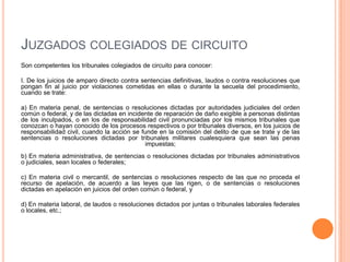 JUZGADOS COLEGIADOS DE CIRCUITO
Son competentes los tribunales colegiados de circuito para conocer:

I. De los juicios de amparo directo contra sentencias definitivas, laudos o contra resoluciones que
pongan fin al juicio por violaciones cometidas en ellas o durante la secuela del procedimiento,
cuando se trate:

a) En materia penal, de sentencias o resoluciones dictadas por autoridades judiciales del orden
común o federal, y de las dictadas en incidente de reparación de daño exigible a personas distintas
de los inculpados, o en los de responsabilidad civil pronunciadas por los mismos tribunales que
conozcan o hayan conocido de los procesos respectivos o por tribunales diversos, en los juicios de
responsabilidad civil, cuando la acción se funde en la comisión del delito de que se trate y de las
sentencias o resoluciones dictadas por tribunales militares cualesquiera que sean las penas
                                            impuestas;
b) En materia administrativa, de sentencias o resoluciones dictadas por tribunales administrativos
o judiciales, sean locales o federales;

c) En materia civil o mercantil, de sentencias o resoluciones respecto de las que no proceda el
recurso de apelación, de acuerdo a las leyes que las rigen, o de sentencias o resoluciones
dictadas en apelación en juicios del orden común o federal, y

d) En materia laboral, de laudos o resoluciones dictados por juntas o tribunales laborales federales
o locales, etc.;
 