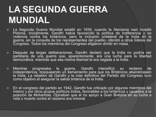 LA SEGUNDA GUERRA
MUNDIAL
   La Segunda Guerra Mundial estalló en 1939, cuando la Alemania nazi invadió
    Polonia. Inicialmente, Gandhi había favorecido la política de indiferencia y no
    violencia contra los británicos, pero la inclusión unilateral de la India en la
    guerra, sin la consulta de los representantes del pueblo, ofendió a otros líderes del
    Congreso. Todos los miembros del Congreso eligieron dimitir en masa.

   Después de largas deliberaciones, Gandhi declaró que la India no podría ser
    partidaria de una guerra que, aparentemente, era una lucha para la libertad
    democrática, mientras que esa misma libertad le era negada a la India.

   Mientras progresaba la guerra, Gandhi intensificó su reclamo de
    independencia, bosquejando un llamamiento para que los Británicos abandonasen
    la India. La rebelión de Gandhi y la más definitiva del Partido del Congreso tuvo
    como objetivo el asegurar la salida británica de la India.

   En el congreso del partido en 1942, Gandhi fue criticado por algunos miembros del
    mismo y por otros grupos políticos indios, favorables a los británicos y opuestos a la
    posición de Mohandas. Opinaban que el no apoyo a Gran Bretaña en su lucha a
    vida o muerte contra el nazismo era inmoral.
 