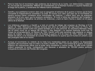    Para la India fue el movimiento más poderoso de la historia de su lucha, con detenciones y violencia
    en una escala sin precedentes. Millares de combatientes por la libertad murieron o cayeron heridos por
    el fuego de la policía, y centenares de millares fueron arrestados.

   Gandhi y sus partidarios tuvieron claro que no apoyarían el esfuerzo de la guerra a menos que le fuera
    concedida la independencia inmediata a la India. Él incluso tuvo claro que esta vez el movimiento no
    pararía aunque fueran cometidos actos individuales de violencia, y ordenó decir que «la anarquía»
    alrededor de él era «peor que la anarquía verdadera». Él invitó a todos los miembros del Congreso e
    indios a mantener la disciplina vía ahimsa (no violencia), y karó ia maró (‘hecha o dada’) en la causa
    última de la libertad.

   Los británicos arrestaron a Gandhi y a todo el comité de trabajo del congreso en Bombay el 9 de
    agosto de 1942. Retuvieron a Gandhi durante dos años en el palacio de Aga Khan en Pune. Fue
    entonces cuando Gandhi sufrió dos golpes terribles en su vida personal. Su secretaria Mahadev Desai
    (de 42 años) murió de un ataque del corazón 6 días después y su esposa Kasturbá murió tras 18
    meses de encarcelamiento, en febrero de 1944; Gandhi sufrió seis semanas más adelante un ataque
    grave de malaria. Lo liberaron antes de finalizar la guerra, el 6 de mayo de 1944, debido a su débil
    estado de salud y a la necesidad de curarse. El Raj británico no quería que él muriera en prisión y que
    eso produjera odio en la nación.

   Aunque el movimiento no violento de la India tuvo moderados éxitos en su objetivo, la despiadada
    represión del movimiento trajo el orden a la India a finales de 1943. Con el final de la guerra, el imperio
    británico dio indicaciones claras que el poder sería transferido a manos indias. En este punto Gandhi
    ordenó suspender la lucha, consiguiendo que liberaran a alrededor de 100.000 presos políticos,
    incluyendo la dirección del Partido del Congreso.
 