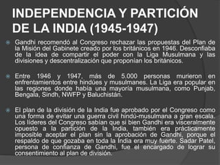 INDEPENDENCIA Y PARTICIÓN
    DE LA INDIA (1945-1947)
   Gandhi recomendó al Congreso rechazar las propuestas del Plan de
    la Misión del Gabinete creado por los británicos en 1946. Desconfiaba
    de la idea de compartir el poder con la Liga Musulmana y las
    divisiones y descentralización que proponían los británicos.

   Entre 1946 y 1947, más de 5.000 personas murieron en
    enfrentamientos entre hindúes y musulmanes. La Liga era popular en
    las regiones donde había una mayoría musulmana, como Punjab,
    Bengala, Sindh, NWFP y Baluchistán.

   El plan de la división de la India fue aprobado por el Congreso como
    una forma de evitar una guerra civil hindú-musulmana a gran escala.
    Los líderes del Congreso sabían que si bien Gandhi era visceralmente
    opuesto a la partición de la India, también era prácticamente
    imposible aceptar el plan sin la aprobación de Gandhi, porque el
    respaldo de que gozaba en toda la India era muy fuerte. Sadar Patel,
    persona de confianza de Gandhi, fue el encargado de lograr su
    consentimiento al plan de división.
 