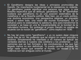    El Gandhismo designa las ideas y principios promovidos de
    Gandhi. De importancia fundamental es la resistencia no violenta.
    Un gandhiano puede significar una persona que sigue, o una
    filosofía específica que se atribuye, gandhismo. M. M. Sankhdher
    sostiene que gandhismo no es una posición sistemática de la
    metafísica o de la filosofía política. Más bien, es un credo político,
    una doctrina económica, una perspectiva religiosa, un precepto
    moral, y sobre todo, una visión del mundo humanitario. Es un
    esfuerzo para no sistematizar la sabiduría, sino para transformar la
    sociedad y se basa en una fe inquebrantable en la bondad de la
    naturaleza humana. Sin embargo el propio Gandhi no estaba de
    acuerdo con la noción de "gandhismo", como explicó en 1936:

   No hay tal cosa como "gandhismo", y yo no quiero dejar ninguna
    secta tras de mí. No pretendo que se originó un nuevo principio o
    doctrina. Simplemente he intentado a mi manera de aplicar las
    verdades eternas a nuestra vida cotidiana y los problemas ... Las
    opiniones que se han formado y las conclusiones a las que han
    llegado menos no son definitivas. Yo pueda cambiar mañana. No
    tengo nada nuevo que enseñar al mundo. La verdad y la no
    violencia son tan antiguas como el mundo.
 