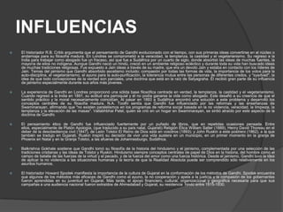 INFLUENCIAS
   El historiador R.B. Cribb argumenta que el pensamiento de Gandhi evolucionado con el tiempo, con sus primeras ideas convertirse en el núcleo o
    andamiaje para su filosofía madura. En Londres se comprometió a la veracidad, la templanza, la castidad y el vegetarianismo. Su regreso a la
    India para trabajar como abogado fue un fracaso, así que fue a Sudáfrica por un cuarto de siglo, donde absorbió las ideas de muchas fuentes, la
    mayoría de ellos no indígena. Aunque Gandhi nació un hindú, creció en un ambiente religioso ecléctico y durante toda su vida han buscado ideas
    de muchas tradiciones religiosas. Fue expuesto a Jain ideas a través de su madre, que era un devoto Jain y estaba en contacto con los líderes de
    Jain. Temas del jainismo que Gandhi absorbido ascetismo incluido; compasión por todas las formas de vida, la importancia de los votos para la
    auto-disciplina, el vegetarianismo, el ayuno para la auto-purificación, la tolerancia mutua entre las personas de diferentes credos, y "syadvad", la
    idea de que todo concepciones de la verdad son parciales, una doctrina que está en la raíz de Satyagraha. Él recibió gran parte de su influencia
    de jainismo especialmente durante sus años más jóvenes.

   La experiencia de Gandhi en Londres proporcionó una sólida base filosófica centrada en verdad, la templanza, la castidad y el vegetarianismo.
    Cuando regresó a la India en 1891, su actitud era parroquial y él no podía ganarse la vida como abogado. Este desafió a su creencia de que el
    sentido práctico y la moral necesariamente coincidían. Al pasar en 1893 a Sudáfrica encontró una solución a este problema y desarrolló los
    conceptos centrales de su filosofía madura. N.A. Toothi ​sentía que Gandhi fue influenciado por las reformas y las enseñanzas de
    Swaminarayan, afirmando que "no existen paralelismos en los programas de reforma social basada en la no violencia, veracidad, la limpieza, la
    templanza y la elevación de las masas". Vallabhbhai Patel, quien se crió en un hogar en Swaminarayan, se sintió atraído por este aspecto de la
    doctrina de Gandhi.

   El pensamiento ético de Gandhi fue influenciado fuertemente por un puñado de libros, que en repetidas ocasiones pensada. Entre
    ellos, especialmente de Platón Apología, (que traducido a su país natal, Gujarati) Religión Ética William Salter (1889), Henry David Thoreau en el
    deber de la desobediencia civil (1847), de León Tolstoi El Reino de Dios está en vosotros (1893); y John Ruskin a este postrero (1862), a la que
    también se tradujo en Gujarati. Ruskin inspiró su decisión de vivir una vida austera en un municipio, en un primer momento en la granja de
    Phoenix en Natal y en la Granja Tolstoi, a las afueras de Johannesburgo, Sudáfrica.

   Balkrishna Gokhale sostiene que Gandhi tomó su filosofía de la historia del hinduismo y el jainismo, complementada por una selección de las
    tradiciones cristianas y las ideas de Tolstoi y Ruskin. Hinduismo siempre conceptos centrales de papel de Dios en la historia, del hombre como el
    campo de batalla de las fuerzas de la virtud y el pecado, y de la fuerza del amor como una fuerza histórica. Desde el jainismo, Gandhi tuvo la idea
    de aplicar la no violencia a las situaciones humanas y la teoría de que la Realidad Absoluta puede ser comprendido sólo relativamente en los
    asuntos humanos.

   El historiador Howard Spodek manifiesta la importancia de la cultura de Gujarat en la conformación de los métodos de Gandhi. Spodek encuentra
    que algunos de los métodos más eficaces de Gandhi como el ayuno, la no cooperación y apela a la justicia y la compasión de los gobernantes
    fueron aprendidas en su juventud en Gujarat. Más tarde, el apoyo financiero, cultural, organizacional y geográfica necesaria para que sus
    campañas a una audiencia nacional fueron extraídos de Ahmedabad y Gujarat, su residencia hindú entre 1915-1930.
 