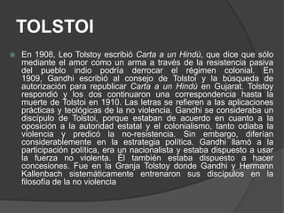 TOLSTOI
   En 1908, Leo Tolstoy escribió Carta a un Hindú, que dice que sólo
    mediante el amor como un arma a través de la resistencia pasiva
    del pueblo indio podría derrocar el régimen colonial. En
    1909, Gandhi escribió al consejo de Tolstoi y la búsqueda de
    autorización para republicar Carta a un Hindú en Gujarat. Tolstoy
    respondió y los dos continuaron una correspondencia hasta la
    muerte de Tolstoi en 1910. Las letras se refieren a las aplicaciones
    prácticas y teológicas de la no violencia. Gandhi se consideraba un
    discípulo de Tolstoi, porque estaban de acuerdo en cuanto a la
    oposición a la autoridad estatal y el colonialismo, tanto odiaba la
    violencia y predicó la no-resistencia. Sin embargo, diferían
    considerablemente en la estrategia política. Gandhi llamó a la
    participación política, era un nacionalista y estaba dispuesto a usar
    la fuerza no violenta. Él también estaba dispuesto a hacer
    concesiones. Fue en la Granja Tolstoy donde Gandhi y Hermann
    Kallenbach sistemáticamente entrenaron sus discípulos en la
    filosofía de la no violencia
 