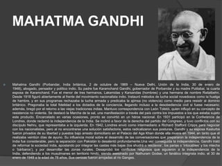 MAHATMA GANDHI



   Mahatma Gandhi (Porbandar, India británica, 2 de octubre de 1869 – Nueva Delhi, Unión de la India, 30 de enero de
    1948), abogado, pensador y político indio. Su padre fue Karamchand Gandhi, gobernador de Porbandar y su madre Putilabai, la cuarta
    esposa de Karamchand. Fue el menor de tres hermanos, Laksmidas y Karsandas (hombres) y una hermana de nombre Raliatbehn.
    Desde 1918 figuró abiertamente al frente del movimiento nacionalista indio. Instauró métodos de lucha social novedosos como la huelga
    de hambre, y en sus programas rechazaba la lucha armada y predicaba la ajimsa (no violencia) como medio para resistir al dominio
    británico. Pregonaba la total fidelidad a los dictados de la conciencia, llegando incluso a la desobediencia civil si fuese necesario;
    además, bregó por el retorno a las viejas tradiciones indias. Mantuvo correspondencia con León Tolstói, quien influyó en su concepto de
    resistencia no violenta. Se destacó la Marcha de la sal, una manifestación a través del país contra los impuestos a los que estaba sujeto
    este producto. Encarcelado en varias ocasiones, pronto se convirtió en un héroe nacional. En 1931 participó en la Conferencia de
    Londres, donde reclamó la independencia de la India. Se inclinó a favor de la derecha del partido del Congreso, y tuvo conflictos con su
    discípulo Nehru, que representaba a la izquierda. En 1942, Londres envió como intermediario a Richard Stafford Cripps para negociar
    con los nacionalistas, pero al no encontrarse una solución satisfactoria, estos radicalizaron sus posturas. Gandhi y su esposa Kasturbá
    fueron privados de su libertad y puestos bajo arresto domiciliario en el Palacio del Aga Khan donde ella muere en 1944, en tanto que él
    realizaba veintiún días de ayuno. Su influencia moral sobre el desarrollo de las conversaciones que prepararon la independencia de la
    India fue considerable, pero la separación con Pakistán lo desalentó profundamente.Una vez conseguida la independencia, Gandhi trató
    de reformar la sociedad india, apostando por integrar las castas más bajas (los shudrá o ‘esclavos’, los parias o ‘intocables’ y los mlecha
    o ‘bárbaros’), y por desarrollar las zonas rurales. Desaprobó los conflictos religiosos que siguieron a la independencia de la
    India, defendiendo a los musulmanes en territorio hindú, siendo asesinado por Nathuram Godse, un fanático integrista indio, el 30 de
    enero de 1948 a la edad de 78 años. Sus cenizas fueron arrojadas al río Ganges.
 