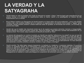 LA VERDAD Y LA
    SATYAGRAHA
   Gandhi dedicó su vida al propósito más amplio de descubrir la verdad, o Satya. Trató de lograr esto aprendiendo de sus
    propios errores y la realización de experimentos sobre sí mismo. Llamó a su autobiografía La Historia De Mis
    Experimentos Con La Verdad.

   Bruce Watson sostiene que Satyagraha de Gandhi basada en el ideal védico de la auto-realización, y toma nota también
    contiene Jain y las nociones budistas de la no violencia, el vegetarianismo, la evitación de la muerte, y "ágape" (amor
    universal). Gandhi también prestaron cristiano-islámicas ideas de igualdad, la hermandad del hombre, y el concepto de
    poner la otra mejilla.

   Gandhi dijo que la batalla más importante luchar era la de superar sus propios demonios, temores e inseguridades.
    Gandhi resumió sus creencias primero cuando dijo: "Dios es la Verdad". Más tarde iba a cambiar esta declaración de "La
    Verdad es Dios". Por lo tanto, satya (verdad) en la filosofía de Gandhi es "Dios".

   La esencia del satyagraha (un nombre inventado por Gandhi que significa "adherencia a la verdad") es que se trata de
    eliminar los antagonismos sin dañar a los antagonistas de ellos y busca transformar o "purificar" a un nivel más alto. Un
    eufemismo utilizado a veces para Satyagraha es que es una "fuerza silenciosa" o una "fuerza del alma" (término también
    utilizado por Martin Luther King Jr. en su famoso "Yo Tengo Un Sueño"). El arma de la persona con poder moral puede
    más que la fuerza física. Satyagraha también se llama una "fuerza universal", ya que esencialmente "no hace distinción
    entre parientes y extraños, jóvenes y ancianos, hombre y mujer, amigos y enemigos".

   Gandhi escribió: "No debe haber ninguna impaciencia, no barbarie no, insolencia, ni presiones indebidas. Si queremos
    cultivar un verdadero espíritu de la democracia, no podemos darnos el lujo de ser intolerantes con la intolerancia
    traiciona la falta de fe en la causa..." La desobediencia civil y la no cooperación que se practica bajo Satyagraha se
    basan en la "ley del sufrimiento", una doctrina que la resistencia del sufrimiento es un medio para un fin. Este extremo lo
    general implica una elevación moral o progreso de un individuo o de la sociedad. Por lo tanto, la falta de cooperación en
    Satyagraha es en realidad un medio para asegurar la cooperación del adversario siempre con la verdad y la justicia.
 