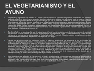 EL VEGETARIANISMO Y EL
    AYUNO
   Stephen Hay argumenta que Gandhi, en Londres, miró a numerosas corrientes religiosas e intelectuales. Se agradece
    especialmente cómo el movimiento teosófico alentó un eclecticismo religioso y una antipatía hacia el ateísmo. Hay dice
    el movimiento vegetariano tenido el mayor impacto ya que fue el punto de Gandhi de la entrada en otras agendas
    reformistas del tiempo. La idea del vegetarianismo está profundamente arraigada en las tradiciones hindúes y jainistas
    en la India, especialmente en su natal Gujarat. Gandhi estaba cerca de la presidente de la Sociedad Vegetariana de
    Londres, Dr. Josiah Oldfield, y mantuvo correspondencia con Henry Stephens Salt, una activista vegetariana. Gandhi se
    convirtió en un vegetariano estricto. Él escribió el libro La base moral del vegetarianismo y escribió para la publicación
    de la Sociedad Vegetariana de Londres de.

   Gandhi señaló en su autobiografía que el vegetarianismo fue el comienzo de su profundo compromiso con la castidad,
    sin el control total del paladar, su éxito en Brahmacharya probablemente vacilar. "Usted desea saber cuáles son las
    marcas de un hombre que se quiere realizar la Verdad que es Dios", escribió. "Él debe reducir a cero y tener un perfecto
    control de todos sus sentidos, empezando con el paladar o la lengua."

   Gandhi usó el ayuno como un dispositivo político, a menudo amenazaba con suicidarse si no se cumplen las
    exigencias. El Congreso difundió los ayunos como una acción política que generó simpatía generalizada. En respuesta,
    el gobierno trató de manipular la cobertura de noticias para minimizar su desafío al Raj. Él ayunó en 1932 para protestar
    por el sistema de votación para la representación política separada para los dalit, Gandhi no quería que ellos
    segregada. El gobierno detuvo la prensa londinense de mostrar las fotografías de su cuerpo demacrado, porque sería
    provocar simpatía. 1943 Gandhi huelga de hambre se llevó a cabo durante un período de dos años de prisión por el
    movimiento anticolonial Quit India. El gobierno pidió a expertos en nutrición para desmitificar su acción, y de nuevo no
    hay fotos fueron permitidos. Sin embargo, su rápido final en 1948, después de la independencia, fue alabado por la
    prensa británica y en esta ocasión se incluyó de larga duración en las fotos.

   Alter argumenta que la fijación de Gandhi sobre la dieta y el celibato eran mucho más que ejercicios de auto-disciplina.
    Más bien, eran sus creencias acerca de la salud ofreció una crítica tanto del sistema tradicional hindú de la medicina
    ayurvédica y los conceptos occidentales. Este desafío era parte integral de su desafío más profundo a la tradición y la
    modernidad, como la salud y la no violencia se convirtió en parte de la misma ética.
 