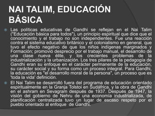NAI TALIM, EDUCACIÓN
    BÁSICA
 Las políticas educativas de Gandhi se reflejan en el Nai Talim
  ("Educación básica para todos"), un principio espiritual que dice que el
  conocimiento y el trabajo no son independientes. Fue una reacción
  contra el sistema educativo británico y el colonialismo en general, que
  tuvo el efecto negativo de que los niños indígenas marginados y
  Formación; promovió desprecio por el trabajo manual, el desarrollo de
  una clase nueva élite, y los crecientes problemas de la
  industrialización y la urbanización. Los tres pilares de la pedagogía de
  Gandhi eran su enfoque en el carácter permanente de la educación,
  su carácter social y su forma como un proceso integral. Para Gandhi,
  la educación es "el desarrollo moral de la persona", un proceso que es
  'toda la vida' definición.
 El Nai Talim se desarrolló fuera del programa de educación orientado
  espiritualmente en la Granja Tolstoi en Sudáfrica, y la obra de Gandhi
  en el ashram en Sevagram después de 1937. Después de 1947, la
  visión del gobierno de Nehru de una economía industrializada, de
  planificación centralizada tuvo un lugar de escaso respeto por el
  pueblo orientado al enfoque de Gandhi.
 