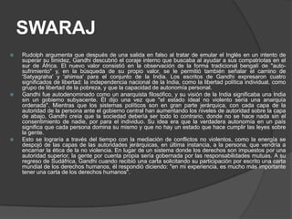 SWARAJ
   Rudolph argumenta que después de una salida en falso al tratar de emular el Inglés en un intento de
    superar su timidez, Gandhi descubrió el coraje interno que buscaba al ayudar a sus compatriotas en el
    sur de África. El nuevo valor consistió en la observación de la forma tradicional bengalí de "auto-
    sufrimiento" y, en la búsqueda de su propio valor, se le permitió también señalar el camino de
    'Satyagraha' y 'ahimsa' para el conjunto de la India. Los escritos de Gandhi expresaron cuatro
    significados de libertad: la independencia nacional de la India, como la libertad política individual, como
    grupo de libertad de la pobreza, y que la capacidad de autonomía personal.
   Gandhi fue autodenominado como un anarquista filosófico, y su visión de la India significaba una India
    sin un gobierno subyacente. Él dijo una vez que "el estado ideal no violento sería una anarquía
    ordenada". Mientras que los sistemas políticos son en gran parte jerárquica, con cada capa de la
    autoridad de la persona ante el gobierno central han aumentando los niveles de autoridad sobre la capa
    de abajo, Gandhi creía que la sociedad debería ser todo lo contrario, donde no se hace nada sin el
    consentimiento de nadie, por para el individuo. Su idea era que la verdadera autonomía en un país
    significa que cada persona domina su mismo y que no hay un estado que hace cumplir las leyes sobre
    la gente.
   Esto se lograría a través del tiempo con la mediación de conflictos no violentos, como la energía se
    despojó de las capas de las autoridades jerárquicas, en última instancia, a la persona, que vendría a
    encarnar la ética de la no violencia. En lugar de un sistema donde los derechos son impuestos por una
    autoridad superior, la gente por cuenta propia sería gobernada por las responsabilidades mutuas. A su
    regreso de Sudáfrica, Gandhi cuando recibió una carta solicitando su participación por escrito una carta
    mundial de los derechos humanos, él respondió diciendo: "en mi experiencia, es mucho más importante
    tener una carta de los derechos humanos".
 