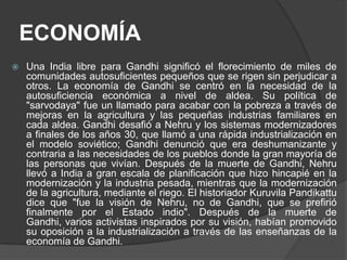 ECONOMÍA
   Una India libre para Gandhi significó el florecimiento de miles de
    comunidades autosuficientes pequeños que se rigen sin perjudicar a
    otros. La economía de Gandhi se centró en la necesidad de la
    autosuficiencia económica a nivel de aldea. Su política de
    "sarvodaya" fue un llamado para acabar con la pobreza a través de
    mejoras en la agricultura y las pequeñas industrias familiares en
    cada aldea. Gandhi desafió a Nehru y los sistemas modernizadores
    a finales de los años 30, que llamó a una rápida industrialización en
    el modelo soviético; Gandhi denunció que era deshumanizante y
    contraria a las necesidades de los pueblos donde la gran mayoría de
    las personas que vivían. Después de la muerte de Gandhi, Nehru
    llevó a India a gran escala de planificación que hizo hincapié en la
    modernización y la industria pesada, mientras que la modernización
    de la agricultura, mediante el riego. El historiador Kuruvila Pandikattu
    dice que "fue la visión de Nehru, no de Gandhi, que se prefirió
    finalmente por el Estado indio". Después de la muerte de
    Gandhi, varios activistas inspirados por su visión, habían promovido
    su oposición a la industrialización a través de las enseñanzas de la
    economía de Gandhi.
 