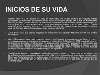 INICIOS DE SU VIDA
   Gandhi nació el 2 de octubre de 1869 en Porbandar, una ciudad costera del pequeño estado
    principesco de Kathiawar, actualmente en el estado de Guyarat (India). Era el hijo de Karamchand
    Gandhi, el diwan (primer ministro) de Porbandar. Su familia era de la casta vaisia (comerciante). Su
    madre, Putlibai, la cuarta esposa de su padre, tuvo una gran influencia en su niñez, cuando Gandhi
    aprendió a muy temprana edad a no hacer daño a ningún ser viviente, a ser vegetariano, a ayunar
    para purificarse y a tener tolerancia con otros credos y religiones.

   A sus trece años, sus padres arreglaron su matrimonio con Kasturba Makhanji, con la cual tendría
    cuatro hijos.

   Gandhi fue un estudiante mediocre en su juventud en Porbandar y posteriormente en Rajkot, logrando
    a duras penas pasar el examen de admisión en la Universidad de Bombay en 1887, matriculándose en
    la Escuela de Samaldas, en Bhavnagar. No estuvo mucho tiempo allí y aprovechó la oportunidad que
    se le presentó de estudiar en Inglaterra, país al que consideraba «cuna de filósofos y poetas, el centro
    de la civilización». Estudió Derecho en la University College de Londres. Regresó a la India después
    de lograr su licenciatura para ejercer la abogacía en Inglaterra.

   Trató de establecerse como abogado en Bombay, pero no tuvo mucho éxito, pues en aquel entonces
    la profesión de abogado estaba sobresaturada y Gandhi no era una figura dinámica en los tribunales.
    Regresó a Rajkot ejerciendo la modesta labor de preparar peticiones a litigantes. Tuvo que dejar esta
    tarea tras un altercado con un oficial británico en un incidente en el cual trató de abogar por su
    hermano mayor.
 