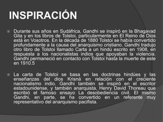 INSPIRACIÓN
   Durante sus años en Sudáfrica, Gandhi se inspiró en la Bhagavad
    Gita y en los libros de Tolstoi, particularmente en El Reino de Dios
    está en Vosotros. En la década de 1880 Tolstoi se había convertido
    profundamente a la causa del anarquismo cristiano. Gandhi tradujo
    otro libro de Tolstoi llamado Carta a un hindú escrito en 1908, en
    respuesta a los nacionalistas indios que apoyaban la violencia.
    Gandhi permaneció en contacto con Tolstoi hasta la muerte de este
    en 1910.5

   La carta de Tolstoi se basa en las doctrinas hindúes y las
    enseñanzas del dios Krisná en relación con el creciente
    nacionalismo indio. Gandhi también se inspiró en el escritor
    estadounidense, y también anarquista, Henry David Thoreau que
    escribió el famoso ensayo La desobediencia civil. El mismo
    Gandhi, en parte, se ha convertido en un referente muy
    representativo del anarquismo pacifista.
 