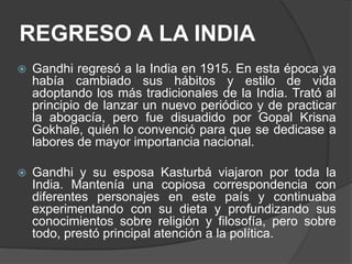 REGRESO A LA INDIA
   Gandhi regresó a la India en 1915. En esta época ya
    había cambiado sus hábitos y estilo de vida
    adoptando los más tradicionales de la India. Trató al
    principio de lanzar un nuevo periódico y de practicar
    la abogacía, pero fue disuadido por Gopal Krisna
    Gokhale, quién lo convenció para que se dedicase a
    labores de mayor importancia nacional.

   Gandhi y su esposa Kasturbá viajaron por toda la
    India. Mantenía una copiosa correspondencia con
    diferentes personajes en este país y continuaba
    experimentando con su dieta y profundizando sus
    conocimientos sobre religión y filosofía, pero sobre
    todo, prestó principal atención a la política.
 