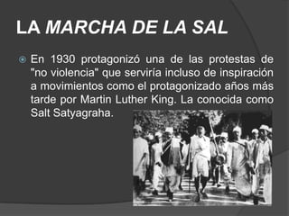 LA MARCHA DE LA SAL
   En 1930 protagonizó una de las protestas de
    "no violencia" que serviría incluso de inspiración
    a movimientos como el protagonizado años más
    tarde por Martin Luther King. La conocida como
    Salt Satyagraha.
 