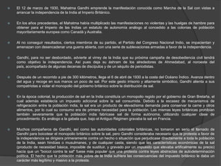    El 12 de marzo de 1930, Mahatma Gandhi emprende la manifestación conocida como Marcha de la Sal con vistas a
    arrancar la independencia de la India al Imperio Británico.

   En los años precedentes, el Mahatma había multiplicado las manifestaciones no violentas y las huelgas de hambre para
    obtener para el Imperio de las Indias un estatuto de autonomía análogo al concedido a las colonias de población
    mayoritariamente europea como Canadá y Australia.

   Al no conseguir resultados, ciertos miembros de su partido, el Partido del Congreso Nacional Indio, se impacientan y
    amenazan con desencadenar una guerra abierta, con una serie de sublevaciones armadas a favor de la independencia.

   Gandhi, para no ser desbordado, advierte al virrey de la India que su próxima campaña de desobediencia civil tendrá
    como objetivo la independencia. Así pues deja su áshram de los alrededores de Ahmedabad, al noroeste del
    país, acompañado de algunas decenas de discípulos y de un séquito de periodistas.

   Después de un recorrido a pie de 300 kilómetros, llega el 6 de abril de 1930 a la costa del Océano Índico. Avanza dentro
    del agua y recoge en sus manos un poco de sal. Por este gesto irrisorio y altamente simbólico, Gandhi alienta a sus
    compatriotas a violar el monopolio del gobierno británico sobre la distribución de sal.

   En la época colonial, la producción de sal en la India constituía un monopolio regido por el gobierno de Gran Bretaña, el
    cual además establecía un impuesto adicional sobre la sal consumida. Debido a la escasez de mecanismos de
    refrigeración entre la población india, la sal era un producto de elevadísima demanda para conservar la carne y otros
    alimentos, por lo cual su consumo era de primera necesidad para la población. Las mismas leyes británicas prohibían
    también severamente que la población india fabricase sal de forma autónoma, utilizando cualquier clase de
    procedimiento. Es análogo a la gabela que, bajo el Antiguo Régimen gravaba la sal en Francia.

   Muchos compañeros de Gandhi, así como las autoridades coloniales británicas, no tomaron en serio el llamado de
    Gandhi para boicotear el monopolio británico sobre la sal, pero Gandhi consideraba necesario que la protesta a favor de
    la independencia se dirigiera primeramente contra un hecho o situacìón que perjudicase directamente a toda la población
    de la India, sean hindúes o musulmanes, y de cualquier casta, siendo que las características económicas de la sal
    (producto de necesidad básica, imposible de sustituir, y gravado por un impuesto que elevaba artificalmente su precio)
    hacía que un "boicot contra la sal" fuese más popular que una protesta contra leyes abstractas de autodeterminación
    política. El hecho que la población más pobre de la India sufriera las consecuencias del impuesto británico le daba un
    carácter más legítimo y masivo a la protesta.
 