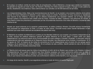    En la playa, la multitud, nutrida de varios miles de simpatizantes, imita al Mahatma y recoge agua salada en recipientes.
    Su ejemplo es seguido por todo el país. De Karachi a Bombay los Indios evaporan el agua y recogen la sal a plena luz
    del día, desafiando a los británicos. Estos últimos llenan sus cárceles con 60.000 ladrones de sal indios.

   Los independentistas indios, fieles a las recomendaciones de Gandhi, no se resisten a los arrestos violentos de la policía
    colonial. El mismo Mahatma es detenido y pasa nueve meses en prisión. Finalmente, el virrey reconoce su impotencia
    para imponer la ley británica, a menos que se utilizara ampliamente una represión violenta, con el riesgo que esta
    reacción quitara a los británicos todo crédito ante los indios, incluidas las élites. Cediendo a las peticiones de Gandhi, el
    virrey libera a todos los prisioneros y presionado por las circunstancias reconoce a los indios el derecho a recolectar ellos
    mismos la sal.

   Situado por aquel entonces en la oposición parlamentaria, el político británico Winston Churchill rechaza frontalmente
    toda propuesta de independizar la India y al saber de este evento, Churchill ironiza sobre Gandhi llamándolo el fakir
    sedicioso que sube medio desnudo las escaleras del palacio del virrey.

   El Mahatma es recibido triunfalmente en Londres por los liberales británicos que aceptan una próxima independencia de
    la India, aunque los políticos británicos carecen de planes efectivos en el corto plazo, y dudan entre una plena
    independencia o la autonomía dentro de la Commonwealth de modo análogo a Canadá o Australia. La discusión sobre la
    independencia india será aplazada por la Segunda Guerra Mundial y las disensiones entre hindúes y musulmanes. El 15
    de agosto de 1947, el Imperio de las Indias se convertirá por fin en independiente pero al precio de una salvaje guerra
    religiosa y de la separación de India y Pakistán. En el contexto de este conflicto, Gandhi perderá la vida el 30 de enero
    de 1948, víctima de un fanático derechista hindú.

   La 'Marcha de la sal supuso para los indios el equivalente al motín del té en Boston que condujo a los Estados Unidos a
    la independencia. Aun cuando no significó que Gran Bretaña aceptase una mayor autonomía política para la India, sí
    dejó claramente expuesto que el gobierno colonial británico dependía del consentimiento de la opinión pública de la
    India, lo que fuerza a los británicos a evitar una confrontación violenta contra Gandhi y sus seguidores.

   A lo largo de la marcha, Gandhi y sus seguidores entonan a modo de himno el mantra Raghupati.
 