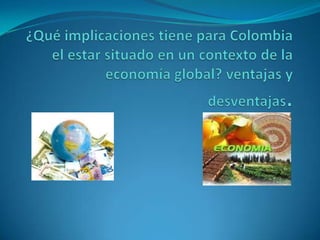¿Qué implicaciones tiene para Colombia el estar situado en un contexto de la economía global? ventajas y desventajas. 