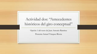 Actividad dos: “Antecedentes
históricos del giro conceptual”
Opción 1 del texto de Juan Antonio Ramírez
Presenta: Ismael Vázquez Rivera
 