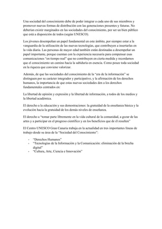 Una sociedad del conocimiento debe de poder integrar a cada uno de sus miembros y 
promover nuevas formas de distribución con las generaciones presentes y futuras. No 
deberían existir marginados en las sociedades del conocimiento, por ser un bien público 
que está a disposición de todos (según UNESCO). 
Los jóvenes desempeñan un papel fundamental en este ámbito, por siempre estar a la 
vanguardia de la utilización de las nuevas tecnologías, que contribuyen a insertarlas en 
la vida diaria. Las personas de mayor edad también están destinadas a desempeñar un 
papel importante, porque cuentan con la experiencia necesaria para compensar esas 
comunicaciones “en tiempo real” que no contribuyen en cierta medida y recordarnos 
que el conocimiento un camino hacia la sabiduría en esencia. Como posee toda sociedad 
en la riqueza que conviene valorizar. 
Además, de que las sociedades del conocimiento de la “era de la información” se 
distinguen por su carácter integrador y participativo, y la afirmación de los derechos 
humanos, la importancia de que estas nuevas sociedades den a los derechos 
fundamentales centrados en: 
La libertad de opinión y expresión y la libertad de información, a todos de los medios y 
la libertad académica. 
El derecho a la educación y sus demostraciones: la gratuidad de la enseñanza básica y la 
evolución hacia la gratuidad de los demás niveles de enseñanza. 
El derecho a “tomar parte libremente en la vida cultural de la comunidad, a gozar de las 
artes y a participar en el progreso científico y en los beneficios que de él resulten” 
El Centro UNESCO Gran Canaria trabaja en la actualidad en tres importantes líneas de 
trabajo desde su área de la “Sociedad del Conocimiento”: 
- “Derechos Humanos” 
- “Tecnologías de la Información y la Comunicación: eliminación de la brecha 
digital” 
- “Cultura, Arte, Ciencia e Innovación” 

