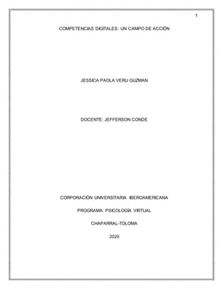 1
COMPETENCIAS DIGITALES: UN CAMPO DE ACCIÓN
JESSICA PAOLA VERU GUZMAN
DOCENTE: JEFFERSON CONDE
CORPORACIÓN UNIVERSITARIA IBEROAMERICANA
PROGRAMA: PSICOLOGÍA VIRTUAL
CHAPARRAL-TOLOMA
2020
 