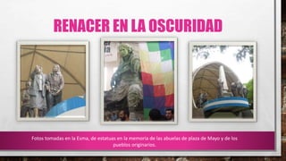 RENACER EN LA OSCURIDAD
Fotos tomadas en la Esma, de estatuas en la memoria de las abuelas de plaza de Mayo y de los
pueblos originarios.