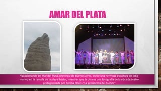 AMAR DEL PLATA
Vacacionando en Mar del Plata, provincia de Buenos Aires, divise una hermosa escultura de lobo
marino en la rampla de la playa Bristol, mientras que la otra es una fotografía de la obra de teatro
protagonizada por Fátima Flores “La presidenta del humor”