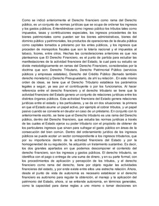 Como se indicó anteriormente el Derecho financiero como rama del Derecho
público, es un conjunto de normas jurídicas que se ocupa de ordenar los ingresos
y los gastos públicos. Entendiéndose como ingreso público los tributos tales como
impuestos, tasas y contribuciones especiales, los ingresos procedentes de los
bienes patrimoniales como pueden ser los bienes administrativos, bienes del
dominio público y patrimoniales, los productos de operaciones de la deuda pública
como capitales tomados a préstamo por los entes públicos, y los ingresos que
proceden de monopolios fiscales que son la lotería nacional y el impuestos al
tabaco, licores, entre otros. Hechas las consideraciones anteriores es que nos
planteamos que El Derecho Financiero, es el punto de partida para estudiar las
manifestaciones de la actividad financiera del Estado, la cual para su estudio se
divide metodológicamente en ramas del Derecho Financiero, consideradas por la
doctrina que son: Derecho Tributario, Derecho Patrimonial Público (servicios
públicos y empresas estatales), Derecho del Crédito Público (llamado también
derecho monetario) y Derecho Presupuestario, de ahí su relación . En este mismo
orden de ideas, se tiene que el Derecho Tributario establece los parámetros
legales a seguir, ya sea por el contribuyente o por los funcionarios. Al hacer
referencia entre el derecho financiero y el derecho tributario se tiene que la
actividad financiera del Estado genera un conjunto de relaciones jurídicas entre los
distintos órganos públicos. Esta actividad financiera del Estado genera relaciones
jurídicas entre el estado y los particulares, y se da en dos situaciones: la primera
en que el Estado asume un papel activo, por ejemplo al cobrar tributos, y un papel
pasivo cuando se convierte en deudor en caso de un préstamo. En conjunto con lo
anteriormente escrito, se tiene que el Derecho tributario es una rama del Derecho
público, dentro del Derecho financiero, que estudia las normas jurídicas a través
de las cuales el Estado ejerce su poder tributario con el propósito de obtener de
los particulares ingresos que sirvan para sufragar el gasto público en áreas de la
consecución del bien común. Dentro del ordenamiento jurídico de los ingresos
públicos se puede acotar un sector correspondiente a los ingresos tributarios, que
por su importancia dentro de la actividad financiera del Estado y por la
homogeneidad de su regulación, ha adquirido un tratamiento sustantivo. Es decir,
los dos grandes apartados en que podemos descomponer el contenido del
derecho financiero, son los ingresos y gastos públicos. El derecho tributario, se
identifica con el pago o entrega de una suma de dinero, y en su parte formal, con
los procedimientos de aplicación y percepción de los tributos, y el derecho
financiero como rama del derecho, tiene por objeto regular las actividades
financieras del estado, y por ende existe entre ellos una estrecha relación. Ahora,
desde el punto de vista de autonomía es necesario establecer si el derecho
financiero es autónomo para regular la obtención, el manejo y la aplicación del
patrimonio del Estado, ahora, si se entiende autonomía, en términos generales,
como la capacidad para darse reglas a uno mismo o tomar decisiones sin
 