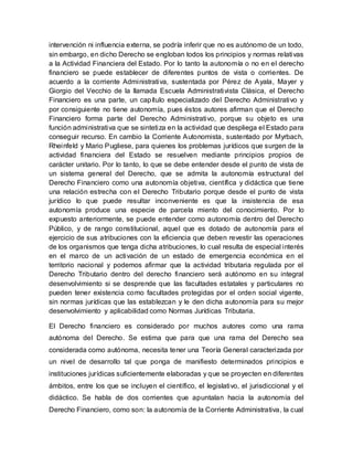 intervención ni influencia externa, se podría inferir que no es autónomo de un todo,
sin embargo, en dicho Derecho se engloban todos los principios y normas relativas
a la Actividad Financiera del Estado. Por lo tanto la autonomía o no en el derecho
financiero se puede establecer de diferentes puntos de vista o corrientes. De
acuerdo a la corriente Administrativa, sustentada por Pérez de Ayala, Mayer y
Giorgio del Vecchio de la llamada Escuela Administrativista Clásica, el Derecho
Financiero es una parte, un capítulo especializado del Derecho Administrativo y
por consiguiente no tiene autonomía, pues éstos autores afirman que el Derecho
Financiero forma parte del Derecho Administrativo, porque su objeto es una
función administrativa que se sintetiza en la actividad que despliega el Estado para
conseguir recurso. En cambio la Corriente Autonomista, sustentado por Myrbach,
Rheinfeld y Mario Pugliese, para quienes los problemas jurídicos que surgen de la
actividad financiera del Estado se resuelven mediante principios propios de
carácter unitario. Por lo tanto, lo que se debe entender desde el punto de vista de
un sistema general del Derecho, que se admita la autonomía estructural del
Derecho Financiero como una autonomía objetiva, científica y didáctica que tiene
una relación estrecha con el Derecho Tributario porque desde el punto de vista
jurídico lo que puede resultar inconveniente es que la insistencia de esa
autonomía produce una especie de parcela miento del conocimiento. Por lo
expuesto anteriormente, se puede entender como autonomía dentro del Derecho
Público, y de rango constitucional, aquel que es dotado de autonomía para el
ejercicio de sus atribuciones con la eficiencia que deben revestir las operaciones
de los organismos que tenga dicha atribuciones, lo cual resulta de especial interés
en el marco de un activación de un estado de emergencia económica en el
territorio nacional y podemos afirmar que la actividad tributaria regulada por el
Derecho Tributario dentro del derecho financiero será autónomo en su integral
desenvolvimiento si se desprende que las facultades estatales y particulares no
pueden tener existencia como facultades protegidas por el orden social vigente,
sin normas jurídicas que las establezcan y le den dicha autonomía para su mejor
desenvolvimiento y aplicabilidad como Normas Jurídicas Tributaria.
El Derecho financiero es considerado por muchos autores como una rama
autónoma del Derecho. Se estima que para que una rama del Derecho sea
considerada como autónoma, necesita tener una Teoría General caracterizada por
un nivel de desarrollo tal que ponga de manifiesto determinados principios e
instituciones jurídicas suficientemente elaboradas y que se proyecten en diferentes
ámbitos, entre los que se incluyen el científico, el legislativo, el jurisdiccional y el
didáctico. Se habla de dos corrientes que apuntalan hacia la autonomía del
Derecho Financiero, como son: la autonomía de la Corriente Administrativa, la cual
 