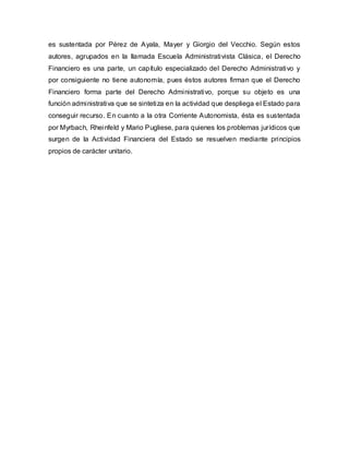 es sustentada por Pérez de Ayala, Mayer y Giorgio del Vecchio. Según estos
autores, agrupados en la llamada Escuela Administrativista Clásica, el Derecho
Financiero es una parte, un capítulo especializado del Derecho Administrativo y
por consiguiente no tiene autonomía, pues éstos autores firman que el Derecho
Financiero forma parte del Derecho Administrativo, porque su objeto es una
función administrativa que se sintetiza en la actividad que despliega el Estado para
conseguir recurso. En cuanto a la otra Corriente Autonomista, ésta es sustentada
por Myrbach, Rheinfeld y Mario Pugliese, para quienes los problemas jurídicos que
surgen de la Actividad Financiera del Estado se resuelven mediante principios
propios de carácter unitario.
 