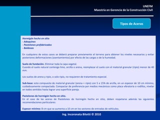 Hormigón hecho en sitio - Adoquines - Pastelones prefabricados - Baldosas En cualquiera de estos casos se deberá preparar previamente el terreno para obtener los niveles necesarios y evitar posteriores deformaciones (asentamientos) por efecto de las cargas o de la humedad. Suelo de fundación.  Eliminar toda la capa vegetal. Cuando el suelo natural contenga limo, arcilla o arena, reemplazar el suelo con el material granular (ripio) menor de 40 mm. Los suelos de arena y ripio, o solo ripio, no requieren de tratamiento especial. Sub-base:  esta compuesta de material granular (arena + ripio) con 5 a 15% de arcilla, en un espesor de 10 cm mínimo, cuidadosamente compactada. Compactar de preferencia por medios mecánicos como placa vibratoria o rodillos, nivelar en todos sentidos hasta lograr una superficie pareja.   Pastelones de hormigón hecho en sitio. En el caso de las aceras de Pastelones de hormigón hecho en sitio, deben respetarse además las siguientes recomendaciones particulares: Espesor mínimo:  8 cm que se aumenta a 10 cm en los sectores de entradas de vehículos.  UNEFM  Maestría en Gerencia de la Construcción Civil  Ing. Incoronata Bitetti © 2010 Tipos de Aceras 