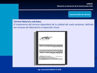 UNEFM  Maestría en Gerencia de la Construcción Civil  Ing. Incoronata Bitetti © 2010 Construcción de Aceras Terreno Natural y sub-base. El tratamiento del terreno dependerá de la calidad del suelo existente, definida por ensayos de laboratorio o inspección visual. 