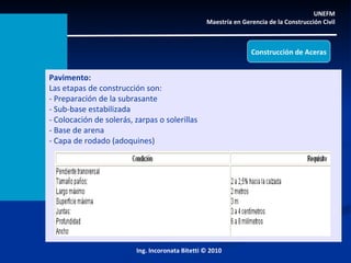 UNEFM  Maestría en Gerencia de la Construcción Civil  Ing. Incoronata Bitetti © 2010 Pavimento: Las etapas de construcción son:  - Preparación de la subrasante - Sub-base estabilizada  - Colocación de solerás, zarpas o solerillas - Base de arena - Capa de rodado (adoquines) Construcción de Aceras 