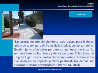UNEFM  Maestría en Gerencia de la Construcción Civil  Ing. Incoronata Bitetti © 2010 “ Las aceras no son simplemente para pasar, para ir de un lado a otro; son para disfrutar de la ciudad, conversar, mirar. Quedan junto a las calles pero no son parientes de éstas. Lo son más bien de las plazas y de los parques. Si la ciudad es un gran lugar de encuentro ciudadano, esto acontece antes que nada en su espacio público peatonal; los demás son espacios privados o vehiculares.” (Pérez, M. 2004) Conclusión 